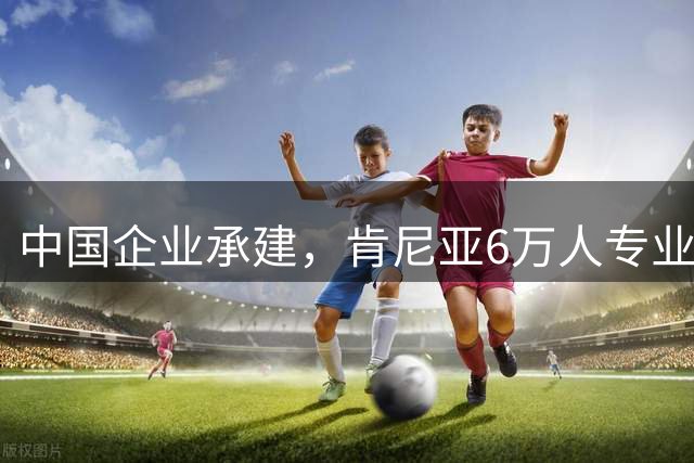中国企业承建，肯尼亚6万人专业足球场进入收尾阶段