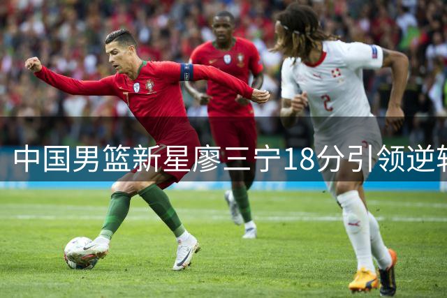 中国男篮新星廖三宁18分引领逆转 青年军击败格鲁吉亚队