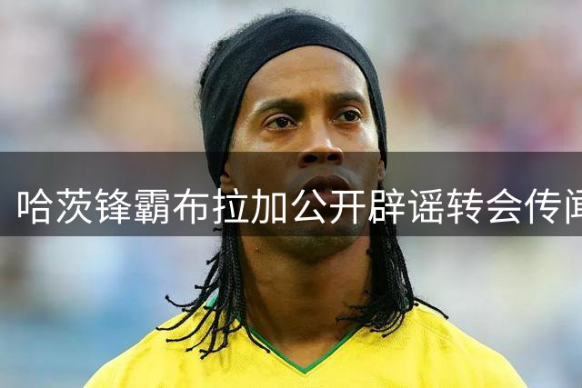 哈茨锋霸布拉加公开辟谣转会传闻 全力备战欧战关键战役