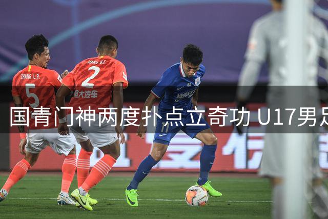国青门神两度扑点立奇功 U17男足逆转南美劲旅挺进决赛