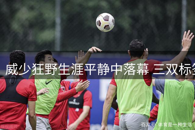 威少狂野生涯平静中落幕 三双标签成就他也禁锢了他