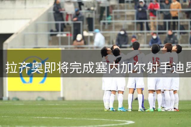 拉齐奥即将完成塞内加尔射手迪昂签约 皮纳蒙蒂或无缘加盟