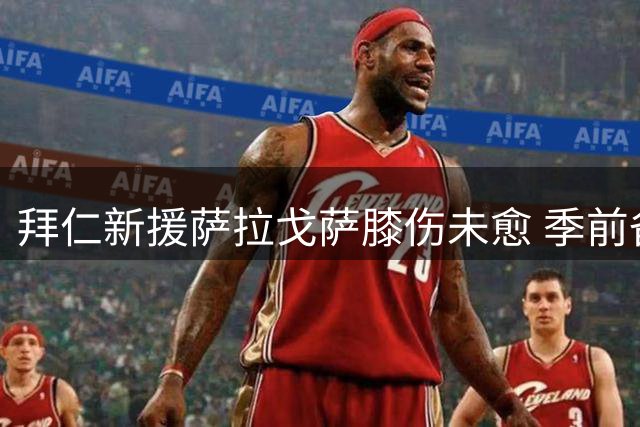 拜仁新援萨拉戈萨膝伤未愈 季前备战受阻恐影响转会前景