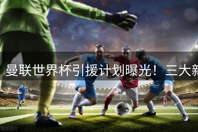 曼联世界杯引援计划曝光！三大新星成卡里克重建关键拼图