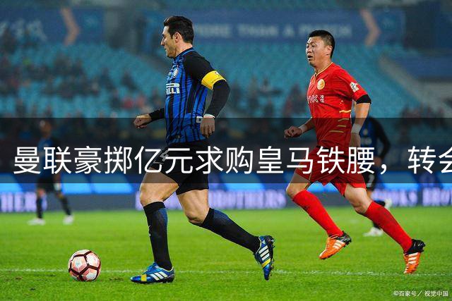 曼联豪掷亿元求购皇马铁腰，转会疑云密布前途未卜