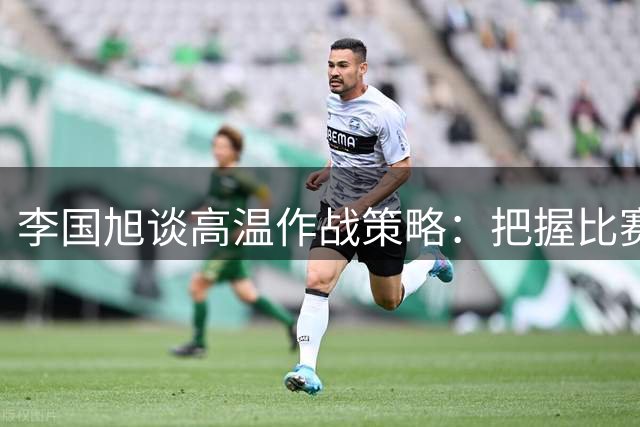 李国旭谈高温作战策略：把握比赛节奏成制胜关键
