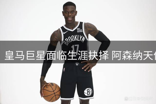 皇马巨星面临生涯抉择 阿森纳天价合同能否撼动伯纳乌情结