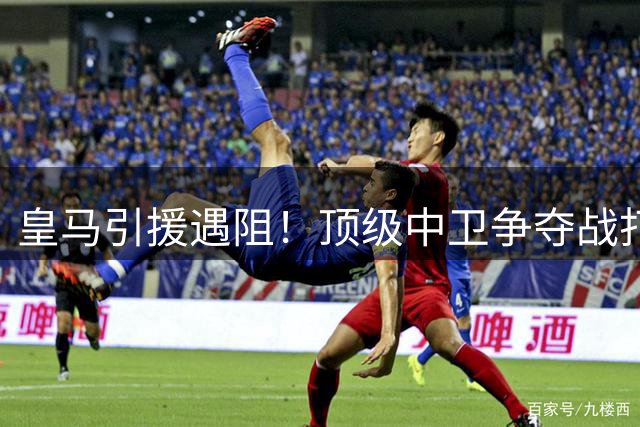 皇马引援遇阻！顶级中卫争夺战打响，沙特豪门半路杀出