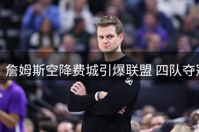詹姆斯空降费城引爆联盟 四队夺冠伟业或改写NBA历史