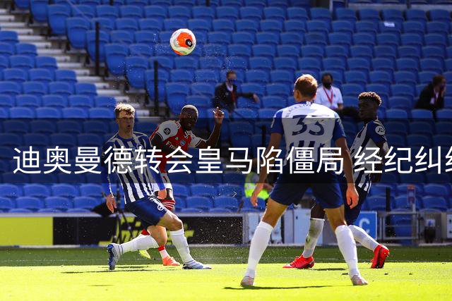 迪奥曼德转会皇马陷僵局 经纪纠纷成最大绊脚石