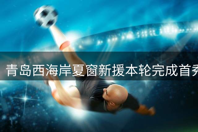 青岛西海岸夏窗新援本轮完成首秀，曾效力德甲斯图加特，值得期待