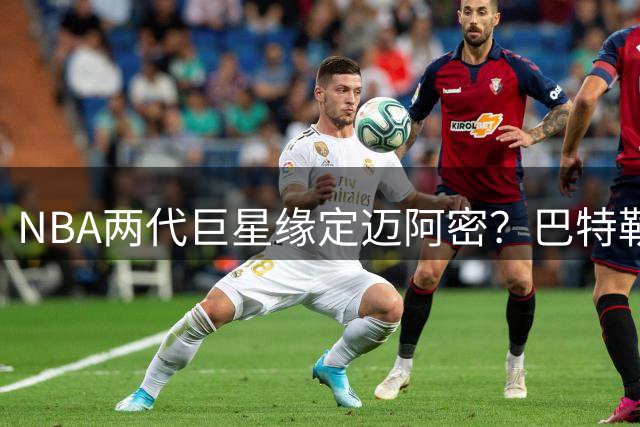 NBA两代巨星缘定迈阿密？巴特勒字母哥加盟热火轨迹惊人相似